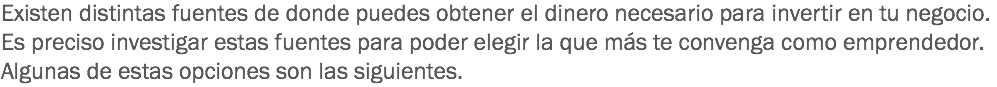 Existen distintas fuentes de donde puedes obtener el dinero necesario para invertir en tu negocio. Es preciso investigar estas fuentes para poder elegir la que más te convenga como emprendedor. Algunas de estas opciones son las siguientes.