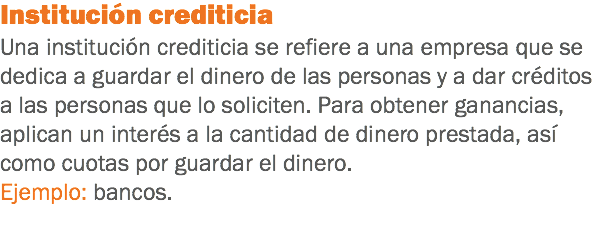 Institución crediticia
Una institución crediticia se refiere a una empresa que se dedica a guardar el dinero de las personas y a dar créditos a las personas que lo soliciten. Para obtener ganancias, aplican un interés a la cantidad de dinero prestada, así como cuotas por guardar el dinero.
Ejemplo: bancos.
