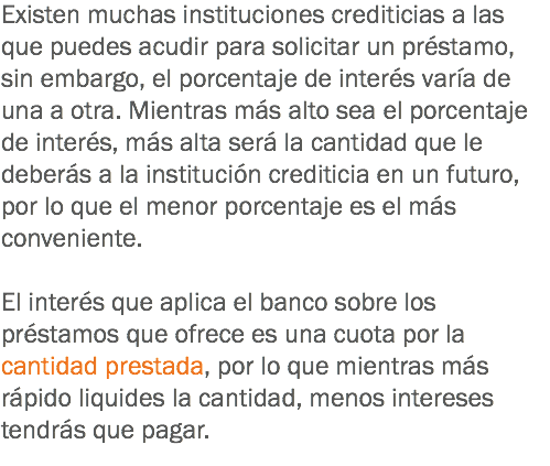 Existen muchas instituciones crediticias a las que puedes acudir para solicitar un préstamo, sin embargo, el porcentaje de interés varía de una a otra. Mientras más alto sea el porcentaje de interés, más alta será la cantidad que le deberás a la institución crediticia en un futuro, por lo que el menor porcentaje es el más conveniente. El interés que aplica el banco sobre los préstamos que ofrece es una cuota por la cantidad prestada, por lo que mientras más rápido liquides la cantidad, menos intereses tendrás que pagar.
