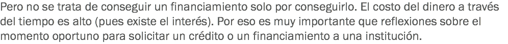 Pero no se trata de conseguir un financiamiento solo por conseguirlo. El costo del dinero a través del tiempo es alto (pues existe el interés). Por eso es muy importante que reflexiones sobre el momento oportuno para solicitar un crédito o un financiamiento a una institución.