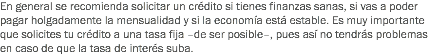 En general se recomienda solicitar un crédito si tienes finanzas sanas, si vas a poder pagar holgadamente la mensualidad y si la economía está estable. Es muy importante que solicites tu crédito a una tasa fija –de ser posible–, pues así no tendrás problemas en caso de que la tasa de interés suba.