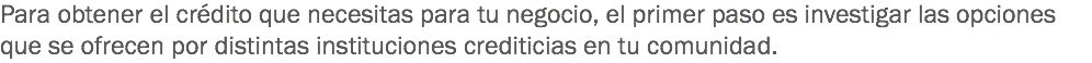 Para obtener el crédito que necesitas para tu negocio, el primer paso es investigar las opciones que se ofrecen por distintas instituciones crediticias en tu comunidad.