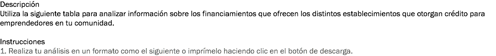 Descripción
Utiliza la siguiente tabla para analizar información sobre los financiamientos que ofrecen los distintos establecimientos que otorgan crédito para emprendedores en tu comunidad. Instrucciones
1. Realiza tu análisis en un formato como el siguiente o imprímelo haciendo clic en el botón de descarga.