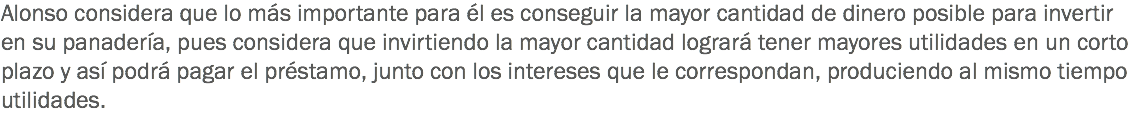 Alonso considera que lo más importante para él es conseguir la mayor cantidad de dinero posible para invertir en su panadería, pues considera que invirtiendo la mayor cantidad logrará tener mayores utilidades en un corto plazo y así podrá pagar el préstamo, junto con los intereses que le correspondan, produciendo al mismo tiempo utilidades.