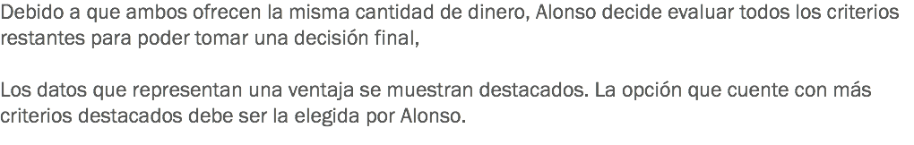 Debido a que ambos ofrecen la misma cantidad de dinero, Alonso decide evaluar todos los criterios restantes para poder tomar una decisión final, Los datos que representan una ventaja se muestran destacados. La opción que cuente con más criterios destacados debe ser la elegida por Alonso.
