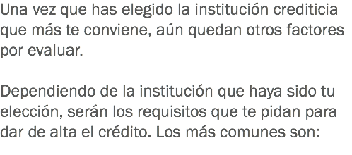 Una vez que has elegido la institución crediticia que más te conviene, aún quedan otros factores por evaluar. Dependiendo de la institución que haya sido tu elección, serán los requisitos que te pidan para dar de alta el crédito. Los más comunes son:
