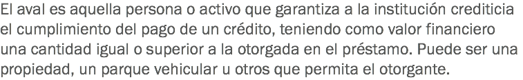 El aval es aquella persona o activo que garantiza a la institución crediticia el cumplimiento del pago de un crédito, teniendo como valor financiero una cantidad igual o superior a la otorgada en el préstamo. Puede ser una propiedad, un parque vehicular u otros que permita el otorgante.