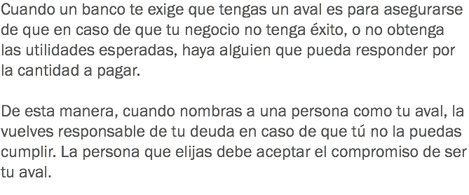 Cuando un banco te exige que tengas un aval es para asegurarse de que en caso de que tu negocio no tenga éxito, o no obtenga las utilidades esperadas, haya alguien que pueda responder por la cantidad a pagar. De esta manera, cuando nombras a una persona como tu aval, la vuelves responsable de tu deuda en caso de que tú no la puedas cumplir. La persona que elijas debe aceptar el compromiso de ser tu aval.
