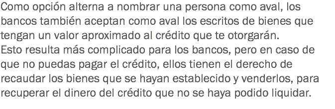 Como opción alterna a nombrar una persona como aval, los bancos también aceptan como aval los escritos de bienes que tengan un valor aproximado al crédito que te otorgarán.
Esto resulta más complicado para los bancos, pero en caso de que no puedas pagar el crédito, ellos tienen el derecho de recaudar los bienes que se hayan establecido y venderlos, para recuperar el dinero del crédito que no se haya podido liquidar.
