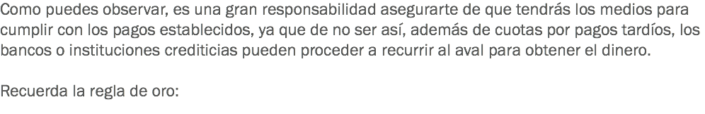 Como puedes observar, es una gran responsabilidad asegurarte de que tendrás los medios para cumplir con los pagos establecidos, ya que de no ser así, además de cuotas por pagos tardíos, los bancos o instituciones crediticias pueden proceder a recurrir al aval para obtener el dinero. Recuerda la regla de oro: 