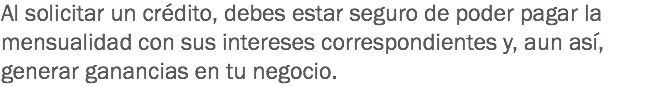 Al solicitar un crédito, debes estar seguro de poder pagar la mensualidad con sus intereses correspondientes y, aun así, generar ganancias en tu negocio.