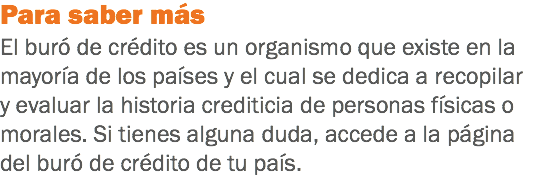 Para saber más
El buró de crédito es un organismo que existe en la mayoría de los países y el cual se dedica a recopilar y evaluar la historia crediticia de personas físicas o morales. Si tienes alguna duda, accede a la página del buró de crédito de tu país.
