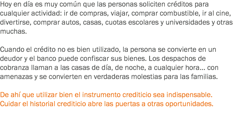 Hoy en día es muy común que las personas soliciten créditos para cualquier actividad: ir de compras, viajar, comprar combustible, ir al cine, divertirse, comprar autos, casas, cuotas escolares y universidades y otras muchas. Cuando el crédito no es bien utilizado, la persona se convierte en un deudor y el banco puede confiscar sus bienes. Los despachos de cobranza llaman a las casas de día, de noche, a cualquier hora... con amenazas y se convierten en verdaderas molestias para las familias. De ahí que utilizar bien el instrumento crediticio sea indispensable. Cuidar el historial crediticio abre las puertas a otras oportunidades.
