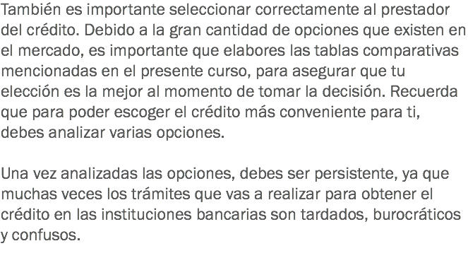 También es importante seleccionar correctamente al prestador del crédito. Debido a la gran cantidad de opciones que existen en el mercado, es importante que elabores las tablas comparativas mencionadas en el presente curso, para asegurar que tu elección es la mejor al momento de tomar la decisión. Recuerda que para poder escoger el crédito más conveniente para ti, debes analizar varias opciones. Una vez analizadas las opciones, debes ser persistente, ya que muchas veces los trámites que vas a realizar para obtener el crédito en las instituciones bancarias son tardados, burocráticos y confusos.
