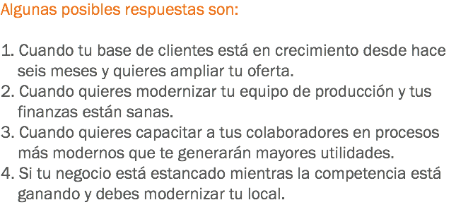 Algunas posibles respuestas son: 1. Cuando tu base de clientes está en crecimiento desde hace seis meses y quieres ampliar tu oferta.
2. Cuando quieres modernizar tu equipo de producción y tus finanzas están sanas.
3. Cuando quieres capacitar a tus colaboradores en procesos más modernos que te generarán mayores utilidades.
4. Si tu negocio está estancado mientras la competencia está ganando y debes modernizar tu local.
