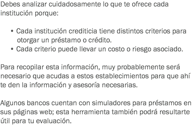 Debes analizar cuidadosamente lo que te ofrece cada institución porque: • Cada institución crediticia tiene distintos criterios para otorgar un préstamo o crédito. • Cada criterio puede llevar un costo o riesgo asociado. Para recopilar esta información, muy probablemente será necesario que acudas a estos establecimientos para que ahí te den la información y asesoría necesarias. Algunos bancos cuentan con simuladores para préstamos en sus páginas web; esta herramienta también podrá resultarte útil para tu evaluación. 