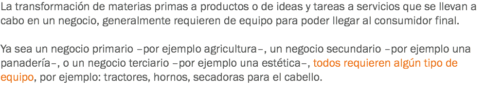 La transformación de materias primas a productos o de ideas y tareas a servicios que se llevan a cabo en un negocio, generalmente requieren de equipo para poder llegar al consumidor final. Ya sea un negocio primario –por ejemplo agricultura–, un negocio secundario –por ejemplo una panadería–, o un negocio terciario –por ejemplo una estética–, todos requieren algún tipo de equipo, por ejemplo: tractores, hornos, secadoras para el cabello.
