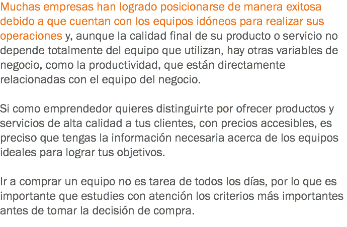 Muchas empresas han logrado posicionarse de manera exitosa debido a que cuentan con los equipos idóneos para realizar sus operaciones y, aunque la calidad final de su producto o servicio no depende totalmente del equipo que utilizan, hay otras variables de negocio, como la productividad, que están directamente relacionadas con el equipo del negocio. Si como emprendedor quieres distinguirte por ofrecer productos y servicios de alta calidad a tus clientes, con precios accesibles, es preciso que tengas la información necesaria acerca de los equipos ideales para lograr tus objetivos. Ir a comprar un equipo no es tarea de todos los días, por lo que es importante que estudies con atención los criterios más importantes antes de tomar la decisión de compra.
