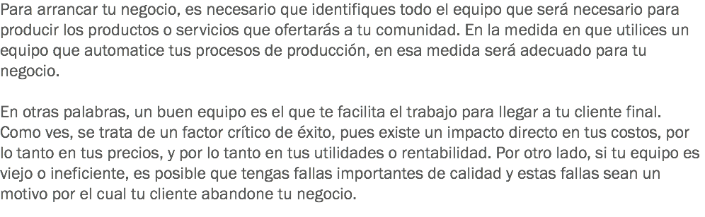 Para arrancar tu negocio, es necesario que identifiques todo el equipo que será necesario para producir los productos o servicios que ofertarás a tu comunidad. En la medida en que utilices un equipo que automatice tus procesos de producción, en esa medida será adecuado para tu negocio. En otras palabras, un buen equipo es el que te facilita el trabajo para llegar a tu cliente final. Como ves, se trata de un factor crítico de éxito, pues existe un impacto directo en tus costos, por lo tanto en tus precios, y por lo tanto en tus utilidades o rentabilidad. Por otro lado, si tu equipo es viejo o ineficiente, es posible que tengas fallas importantes de calidad y estas fallas sean un motivo por el cual tu cliente abandone tu negocio. 