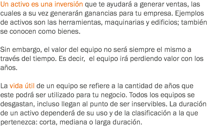 Un activo es una inversión que te ayudará a generar ventas, las cuales a su vez generarán ganancias para tu empresa. Ejemplos de activos son las herramientas, maquinarias y edificios; también se conocen como bienes. Sin embargo, el valor del equipo no será siempre el mismo a través del tiempo. Es decir, el equipo irá perdiendo valor con los años. La vida útil de un equipo se refiere a la cantidad de años que este podrá ser utilizado para tu negocio. Todos los equipos se desgastan, incluso llegan al punto de ser inservibles. La duración de un activo dependerá de su uso y de la clasificación a la que pertenezca: corta, mediana o larga duración.