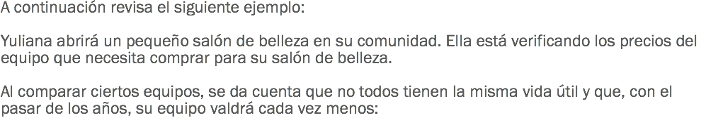 A continuación revisa el siguiente ejemplo: Yuliana abrirá un pequeño salón de belleza en su comunidad. Ella está verificando los precios del equipo que necesita comprar para su salón de belleza. Al comparar ciertos equipos, se da cuenta que no todos tienen la misma vida útil y que, con el pasar de los años, su equipo valdrá cada vez menos: