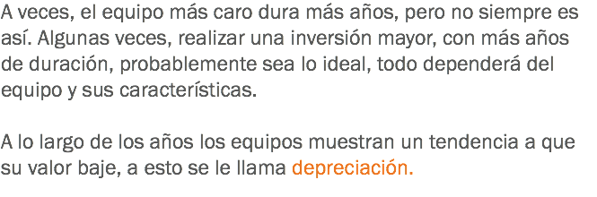 A veces, el equipo más caro dura más años, pero no siempre es así. Algunas veces, realizar una inversión mayor, con más años de duración, probablemente sea lo ideal, todo dependerá del equipo y sus características. A lo largo de los años los equipos muestran un tendencia a que su valor baje, a esto se le llama depreciación. 