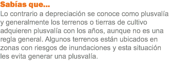 Sabías que...
Lo contrario a depreciación se conoce como plusvalía y generalmente los terrenos o tierras de cultivo adquieren plusvalía con los años, aunque no es una regla general. Algunos terrenos están ubicados en zonas con riesgos de inundaciones y esta situación les evita generar una plusvalía.