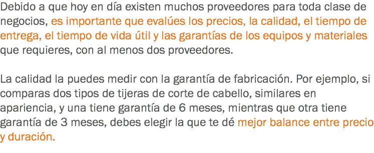 Debido a que hoy en día existen muchos proveedores para toda clase de negocios, es importante que evalúes los precios, la calidad, el tiempo de entrega, el tiempo de vida útil y las garantías de los equipos y materiales que requieres, con al menos dos proveedores. La calidad la puedes medir con la garantía de fabricación. Por ejemplo, si comparas dos tipos de tijeras de corte de cabello, similares en apariencia, y una tiene garantía de 6 meses, mientras que otra tiene garantía de 3 meses, debes elegir la que te dé mejor balance entre precio y duración.
