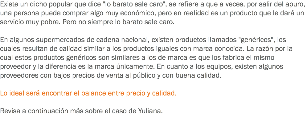 Existe un dicho popular que dice "lo barato sale caro", se refiere a que a veces, por salir del apuro, una persona puede comprar algo muy económico, pero en realidad es un producto que le dará un servicio muy pobre. Pero no siempre lo barato sale caro. En algunos supermercados de cadena nacional, existen productos llamados "genéricos", los cuales resultan de calidad similar a los productos iguales con marca conocida. La razón por la cual estos productos genéricos son similares a los de marca es que los fabrica el mismo proveedor y la diferencia es la marca únicamente. En cuanto a los equipos, existen algunos proveedores con bajos precios de venta al público y con buena calidad. Lo ideal será encontrar el balance entre precio y calidad. Revisa a continuación más sobre el caso de Yuliana.
