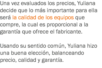 Una vez evaluados los precios, Yuliana decide que lo más importante para ella será la calidad de los equipos que compre, la cual es proporcional a la garantía que ofrece el fabricante. Usando su sentido común, Yuliana hizo una buena elección, balanceando precio, calidad y garantía.
