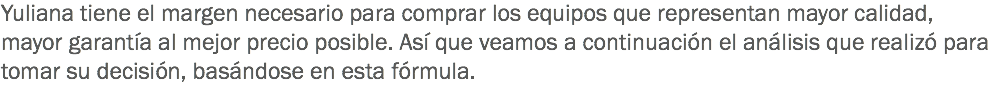 Yuliana tiene el margen necesario para comprar los equipos que representan mayor calidad, mayor garantía al mejor precio posible. Así que veamos a continuación el análisis que realizó para tomar su decisión, basándose en esta fórmula.