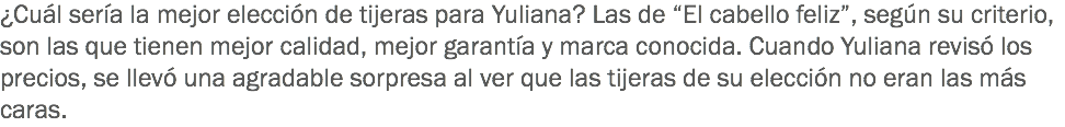 ¿Cuál sería la mejor elección de tijeras para Yuliana? Las de “El cabello feliz”, según su criterio, son las que tienen mejor calidad, mejor garantía y marca conocida. Cuando Yuliana revisó los precios, se llevó una agradable sorpresa al ver que las tijeras de su elección no eran las más caras.