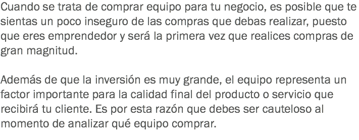 Cuando se trata de comprar equipo para tu negocio, es posible que te sientas un poco inseguro de las compras que debas realizar, puesto que eres emprendedor y será la primera vez que realices compras de gran magnitud. Además de que la inversión es muy grande, el equipo representa un factor importante para la calidad final del producto o servicio que recibirá tu cliente. Es por esta razón que debes ser cauteloso al momento de analizar qué equipo comprar.
