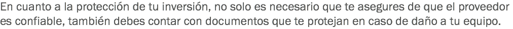 En cuanto a la protección de tu inversión, no solo es necesario que te asegures de que el proveedor es confiable, también debes contar con documentos que te protejan en caso de daño a tu equipo.