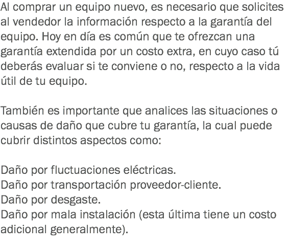 Al comprar un equipo nuevo, es necesario que solicites al vendedor la información respecto a la garantía del equipo. Hoy en día es común que te ofrezcan una garantía extendida por un costo extra, en cuyo caso tú deberás evaluar si te conviene o no, respecto a la vida útil de tu equipo. También es importante que analices las situaciones o causas de daño que cubre tu garantía, la cual puede cubrir distintos aspectos como: Daño por fluctuaciones eléctricas.
Daño por transportación proveedor-cliente.
Daño por desgaste.
Daño por mala instalación (esta última tiene un costo adicional generalmente).
