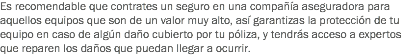 Es recomendable que contrates un seguro en una compañía aseguradora para aquellos equipos que son de un valor muy alto, así garantizas la protección de tu equipo en caso de algún daño cubierto por tu póliza, y tendrás acceso a expertos que reparen los daños que puedan llegar a ocurrir.