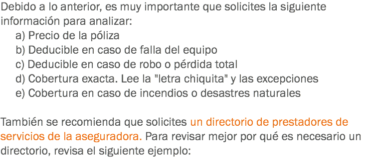 Debido a lo anterior, es muy importante que solicites la siguiente información para analizar: a) Precio de la póliza b) Deducible en caso de falla del equipo c) Deducible en caso de robo o pérdida total d) Cobertura exacta. Lee la "letra chiquita" y las excepciones e) Cobertura en caso de incendios o desastres naturales También se recomienda que solicites un directorio de prestadores de servicios de la aseguradora. Para revisar mejor por qué es necesario un directorio, revisa el siguiente ejemplo: 