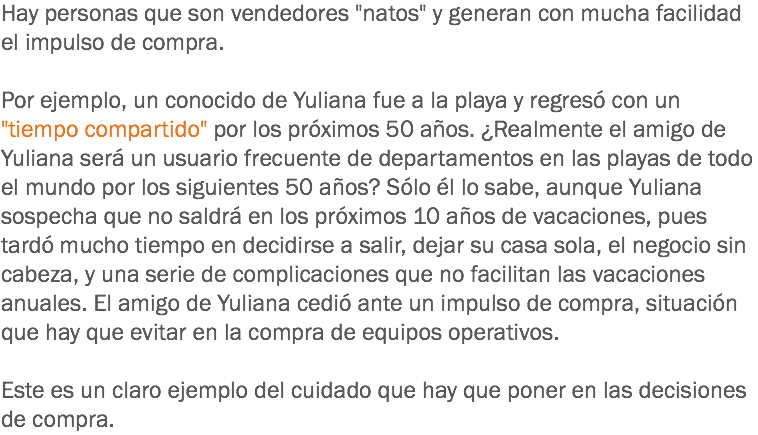 Hay personas que son vendedores "natos" y generan con mucha facilidad el impulso de compra. Por ejemplo, un conocido de Yuliana fue a la playa y regresó con un "tiempo compartido" por los próximos 50 años. ¿Realmente el amigo de Yuliana será un usuario frecuente de departamentos en las playas de todo el mundo por los siguientes 50 años? Sólo él lo sabe, aunque Yuliana sospecha que no saldrá en los próximos 10 años de vacaciones, pues tardó mucho tiempo en decidirse a salir, dejar su casa sola, el negocio sin cabeza, y una serie de complicaciones que no facilitan las vacaciones anuales. El amigo de Yuliana cedió ante un impulso de compra, situación que hay que evitar en la compra de equipos operativos. Este es un claro ejemplo del cuidado que hay que poner en las decisiones de compra.