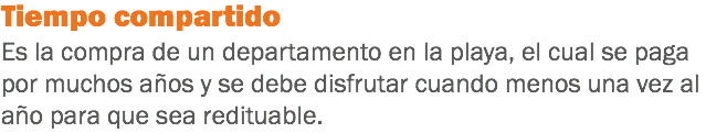 Tiempo compartido
Es la compra de un departamento en la playa, el cual se paga por muchos años y se debe disfrutar cuando menos una vez al año para que sea redituable.