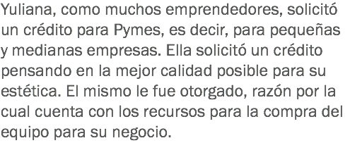 Yuliana, como muchos emprendedores, solicitó un crédito para Pymes, es decir, para pequeñas y medianas empresas. Ella solicitó un crédito pensando en la mejor calidad posible para su estética. El mismo le fue otorgado, razón por la cual cuenta con los recursos para la compra del equipo para su negocio.