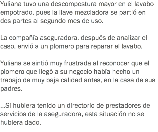 Yuliana tuvo una descompostura mayor en el lavabo empotrado, pues la llave mezcladora se partió en dos partes al segundo mes de uso. La compañía aseguradora, después de analizar el caso, envió a un plomero para reparar el lavabo. Yuliana se sintió muy frustrada al reconocer que el plomero que llegó a su negocio había hecho un trabajo de muy baja calidad antes, en la casa de sus padres. …Si hubiera tenido un directorio de prestadores de servicios de la aseguradora, esta situación no se hubiera dado.
