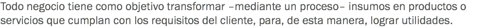 Todo negocio tiene como objetivo transformar –mediante un proceso– insumos en productos o servicios que cumplan con los requisitos del cliente, para, de esta manera, lograr utilidades. 