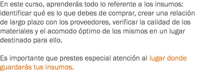 En este curso, aprenderás todo lo referente a los insumos: identificar qué es lo que debes de comprar, crear una relación de largo plazo con los proveedores, verificar la calidad de los materiales y el acomodo óptimo de los mismos en un lugar destinado para ello. Es importante que prestes especial atención al lugar donde guardarás tus insumos.