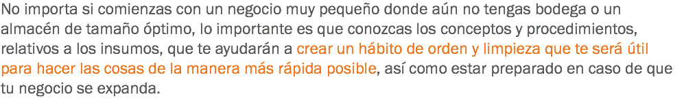 No importa si comienzas con un negocio muy pequeño donde aún no tengas bodega o un almacén de tamaño óptimo, lo importante es que conozcas los conceptos y procedimientos, relativos a los insumos, que te ayudarán a crear un hábito de orden y limpieza que te será útil para hacer las cosas de la manera más rápida posible, así como estar preparado en caso de que tu negocio se expanda.