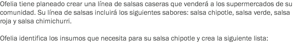 Ofelia tiene planeado crear una línea de salsas caseras que venderá a los supermercados de su comunidad. Su línea de salsas incluirá los siguientes sabores: salsa chipotle, salsa verde, salsa roja y salsa chimichurri. Ofelia identifica los insumos que necesita para su salsa chipotle y crea la siguiente lista: 