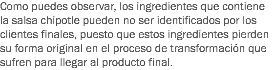 Como puedes observar, los ingredientes que contiene la salsa chipotle pueden no ser identificados por los clientes finales, puesto que estos ingredientes pierden su forma original en el proceso de transformación que sufren para llegar al producto final.