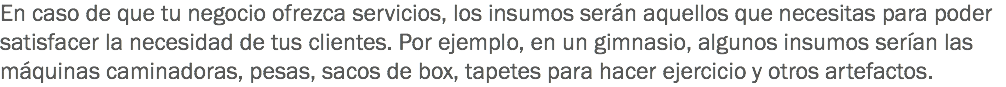 En caso de que tu negocio ofrezca servicios, los insumos serán aquellos que necesitas para poder satisfacer la necesidad de tus clientes. Por ejemplo, en un gimnasio, algunos insumos serían las máquinas caminadoras, pesas, sacos de box, tapetes para hacer ejercicio y otros artefactos.