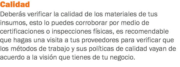 Calidad
Deberás verificar la calidad de los materiales de tus insumos, esto lo puedes corroborar por medio de certificaciones o inspecciones físicas, es recomendable que hagas una visita a tus proveedores para verificar que los métodos de trabajo y sus políticas de calidad vayan de acuerdo a la visión que tienes de tu negocio.
