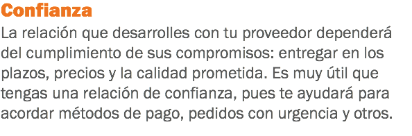 Confianza
La relación que desarrolles con tu proveedor dependerá del cumplimiento de sus compromisos: entregar en los plazos, precios y la calidad prometida. Es muy útil que tengas una relación de confianza, pues te ayudará para acordar métodos de pago, pedidos con urgencia y otros.
