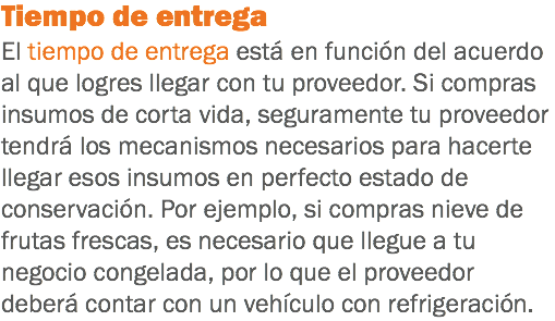 Tiempo de entrega
El tiempo de entrega está en función del acuerdo al que logres llegar con tu proveedor. Si compras insumos de corta vida, seguramente tu proveedor tendrá los mecanismos necesarios para hacerte llegar esos insumos en perfecto estado de conservación. Por ejemplo, si compras nieve de frutas frescas, es necesario que llegue a tu negocio congelada, por lo que el proveedor deberá contar con un vehículo con refrigeración.